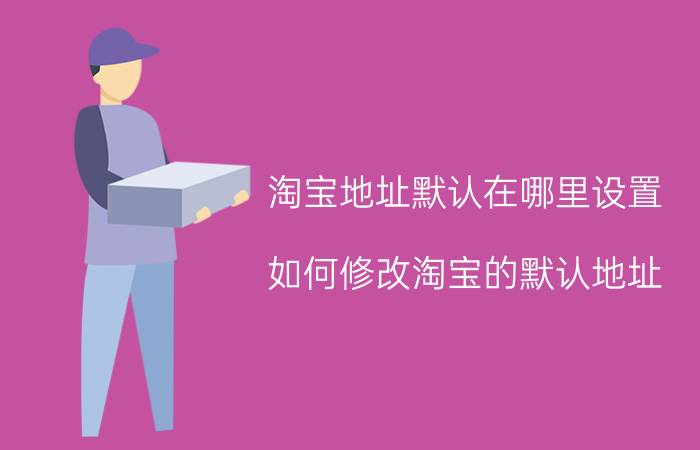 淘宝地址默认在哪里设置 如何修改淘宝的默认地址？